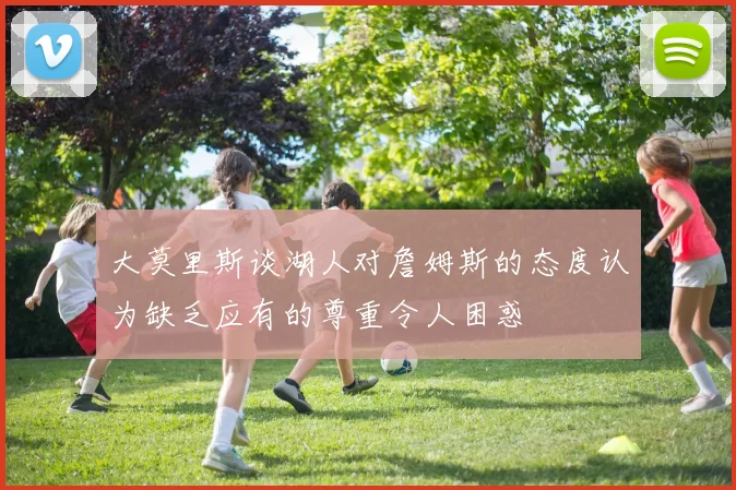 大莫里斯谈湖人对詹姆斯的态度认为缺乏应有的尊重令人困惑