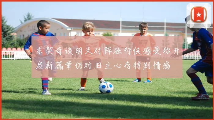 东契奇谈明天对阵独行侠感受称开启新篇章仍对旧主心存特别情感