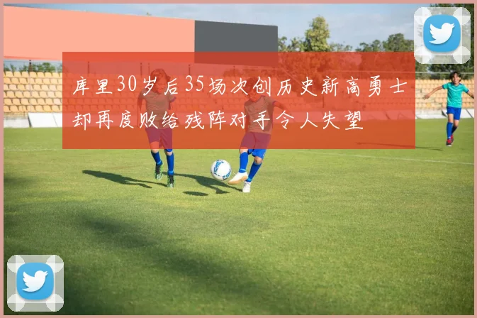 库里30岁后35场次创历史新高勇士却再度败给残阵对手令人失望