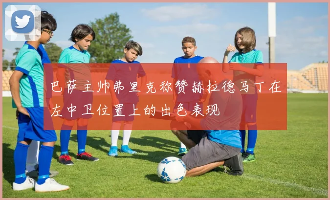 巴萨主帅弗里克称赞赫拉德马丁在左中卫位置上的出色表现
