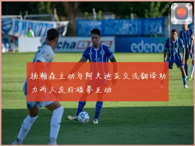 杨瀚森主动与阿夫迪亚交流翻译助力两人友好碰拳互动