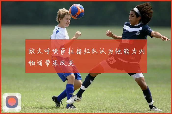 欧文呼唤萨拉赫归队认为他能为利物浦带来改变
