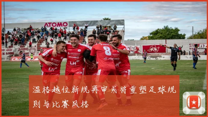 温格越位新规再审或将重塑足球规则与比赛风格