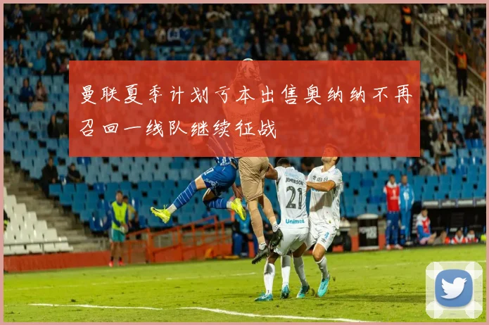 曼联夏季计划亏本出售奥纳纳不再召回一线队继续征战