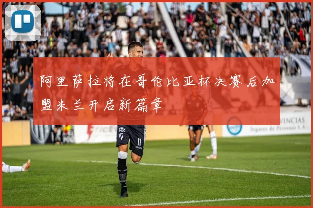 阿里萨拉将在哥伦比亚杯决赛后加盟米兰开启新篇章