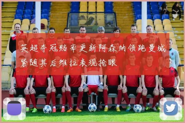 英超夺冠赔率更新阿森纳领跑曼城紧随其后维拉表现抢眼