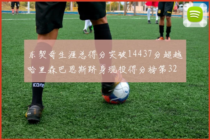 东契奇生涯总得分突破14437分超越哈里森巴恩斯跻身现役得分榜第32位