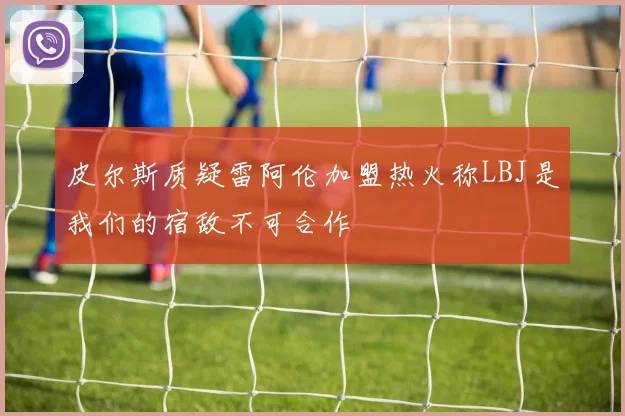 皮尔斯质疑雷阿伦加盟热火称LBJ是我们的宿敌不可合作