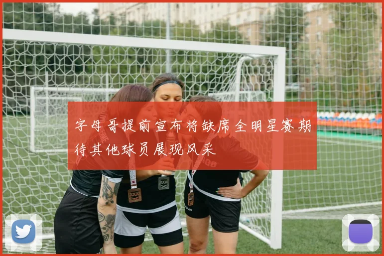 字母哥提前宣布将缺席全明星赛期待其他球员展现风采