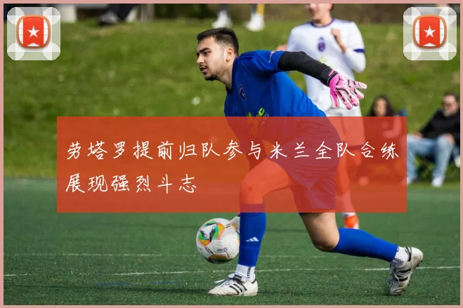劳塔罗提前归队参与米兰全队合练展现强烈斗志