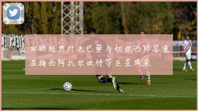 回顾经典对决巴萨与切尔西阵容重温梅西阿扎尔坎特等巨星风采