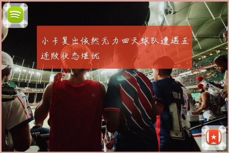小卡复出依然无力回天球队遭遇五连败状态堪忧