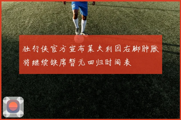 独行侠官方宣布莱夫利因右脚肿胀将继续缺席暂无回归时间表