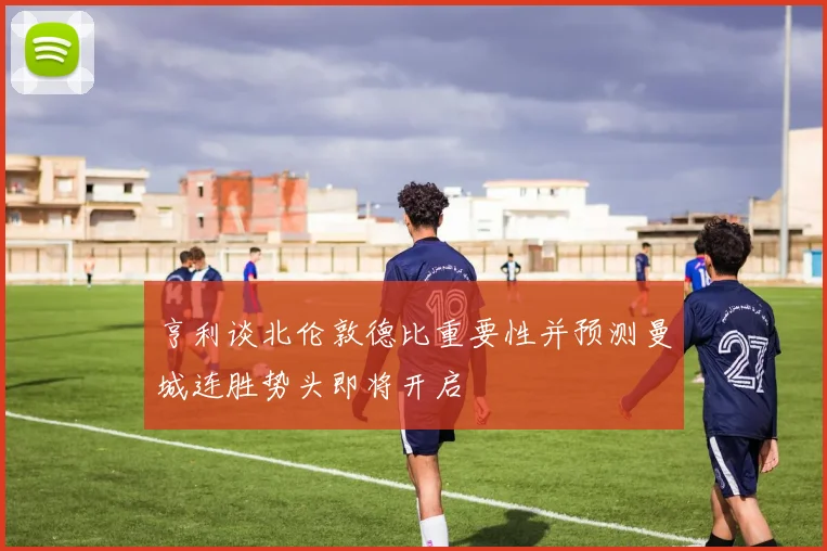 亨利谈北伦敦德比重要性并预测曼城连胜势头即将开启