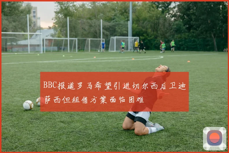 BBC报道罗马希望引进切尔西后卫迪萨西但租借方案面临困难