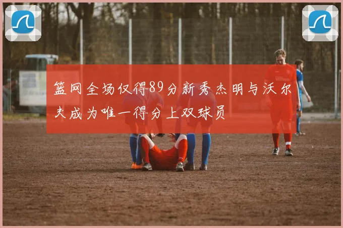 篮网全场仅得89分新秀杰明与沃尔夫成为唯一得分上双球员