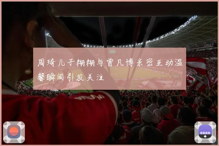 周琦儿子糊糊与曾凡博亲密互动温馨瞬间引发关注