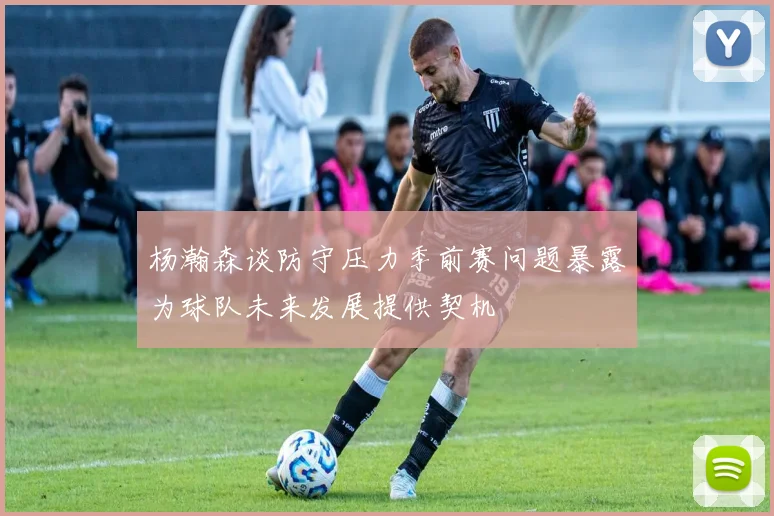 杨瀚森谈防守压力季前赛问题暴露为球队未来发展提供契机