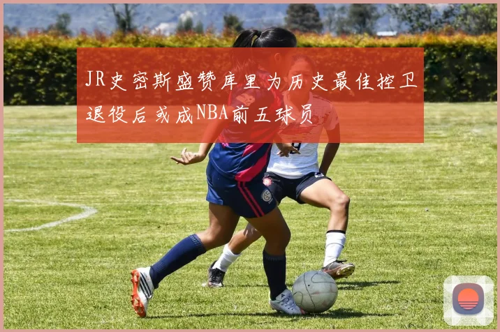 JR史密斯盛赞库里为历史最佳控卫退役后或成NBA前五球员