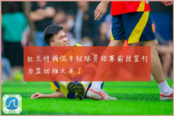 杜兰特调侃年轻球员称赛前挂筐行为显幼稚太老了