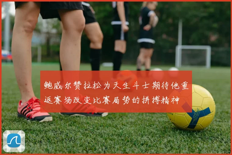 鲍威尔赞拉松为天生斗士期待他重返赛场改变比赛局势的拼搏精神