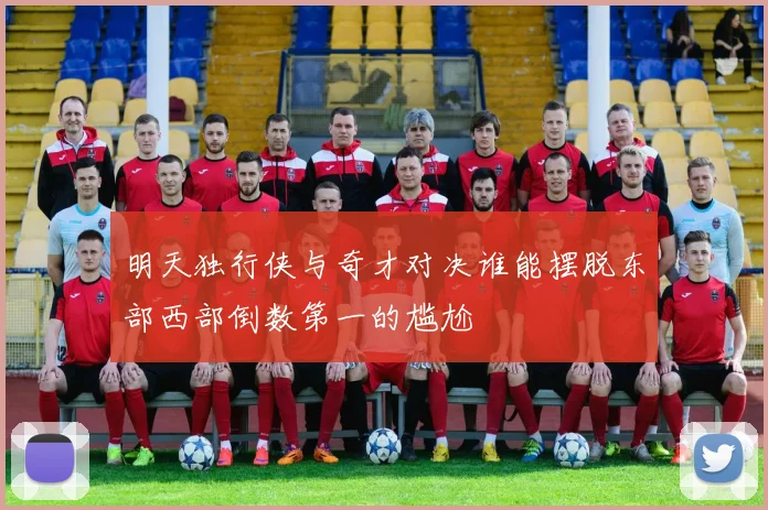 明天独行侠与奇才对决谁能摆脱东部西部倒数第一的尴尬