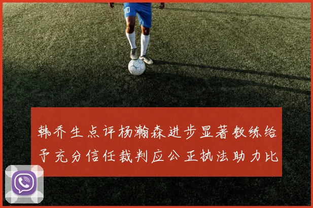韩乔生点评杨瀚森进步显著教练给予充分信任裁判应公正执法助力比赛发展