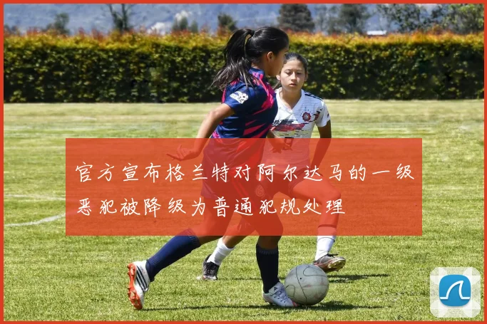 官方宣布格兰特对阿尔达马的一级恶犯被降级为普通犯规处理