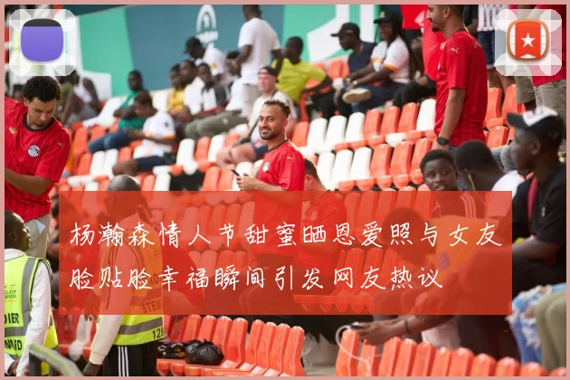 杨瀚森情人节甜蜜晒恩爱照与女友脸贴脸幸福瞬间引发网友热议