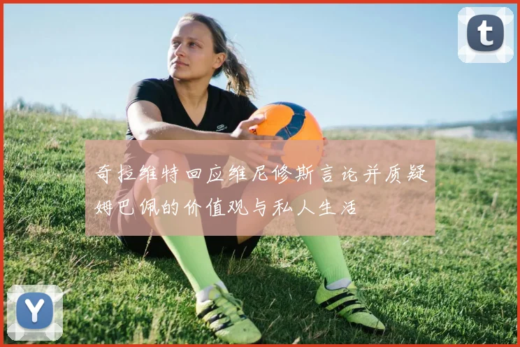 奇拉维特回应维尼修斯言论并质疑姆巴佩的价值观与私人生活